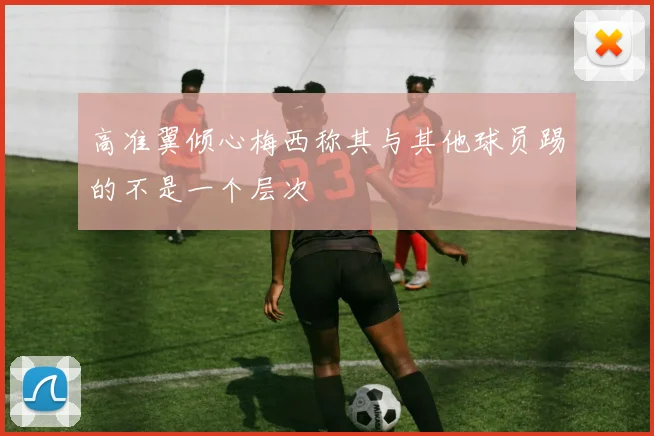 高准翼倾心梅西称其与其他球员踢的不是一个层次