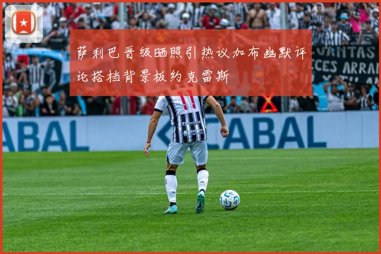 萨利巴晋级晒照引热议加布幽默评论搭档背景板约克雷斯