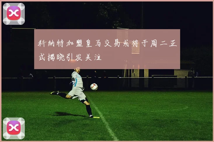 科纳特加盟皇马交易或将于周二正式揭晓引发关注