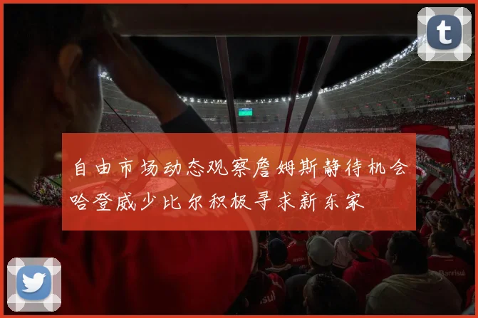 自由市场动态观察詹姆斯静待机会哈登威少比尔积极寻求新东家