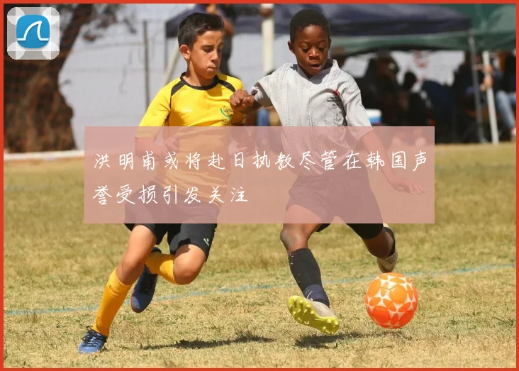 洪明甫或将赴日执教尽管在韩国声誉受损引发关注