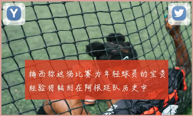 梅西称这场比赛为年轻球员的宝贵经验将铭刻在阿根廷队历史中