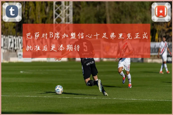 巴萨对B席加盟信心十足弗里克正式批准后更添期待