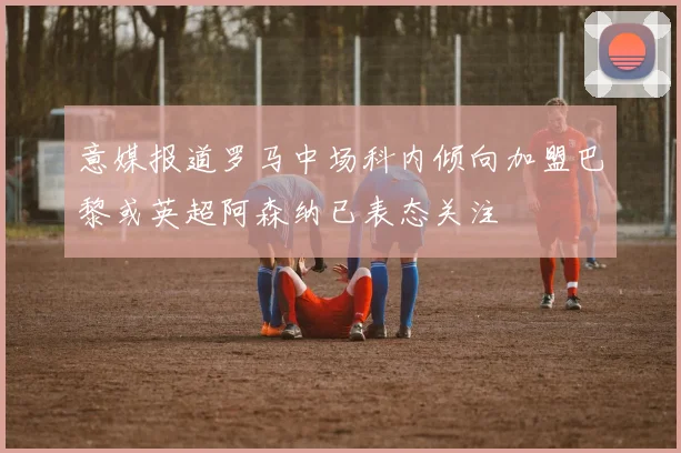 意媒报道罗马中场科内倾向加盟巴黎或英超阿森纳已表态关注
