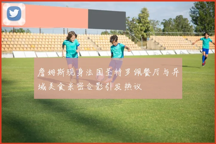詹姆斯现身法国圣特罗佩餐厅与异域美食亲密合影引发热议