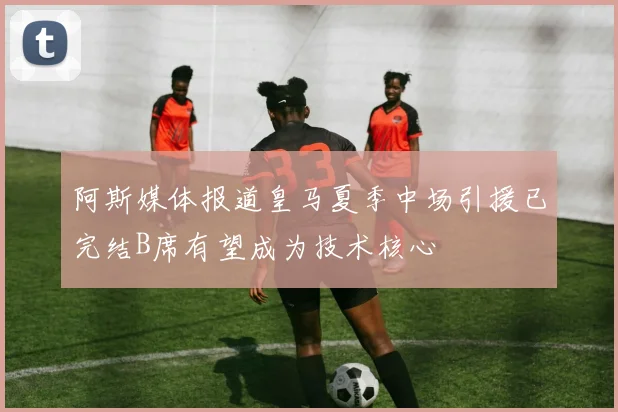 阿斯媒体报道皇马夏季中场引援已完结B席有望成为技术核心