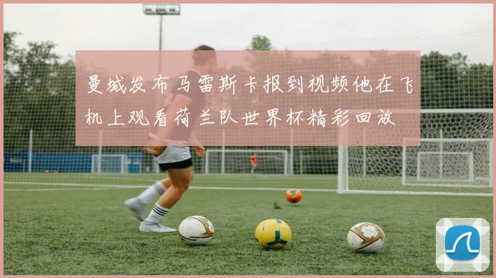 曼城发布马雷斯卡报到视频他在飞机上观看荷兰队世界杯精彩回放