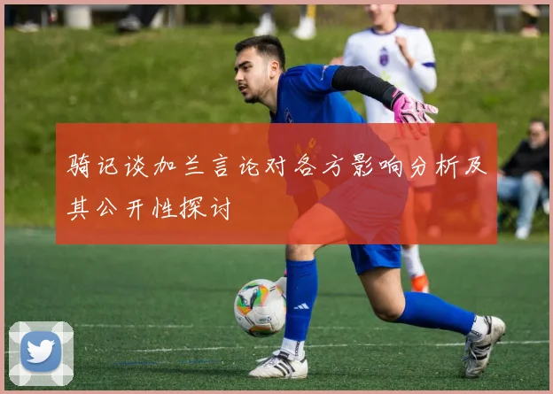 骑记谈加兰言论对各方影响分析及其公开性探讨