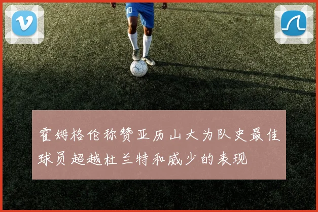 霍姆格伦称赞亚历山大为队史最佳球员超越杜兰特和威少的表现