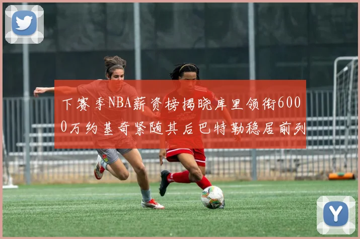 下赛季NBA薪资榜揭晓库里领衔6000万约基奇紧随其后巴特勒稳居前列
