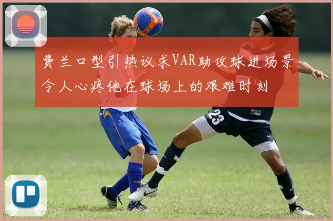 费兰口型引热议求VAR助攻球进场景令人心疼他在球场上的艰难时刻