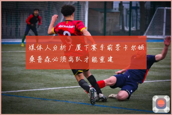 媒体人分析广厦下赛季前景卡尔顿桑普森必须离队才能重建