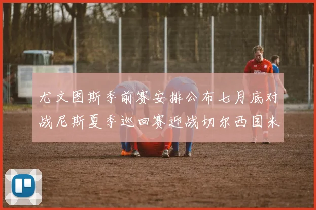 尤文图斯季前赛安排公布七月底对战尼斯夏季巡回赛迎战切尔西国米巴勒莫
