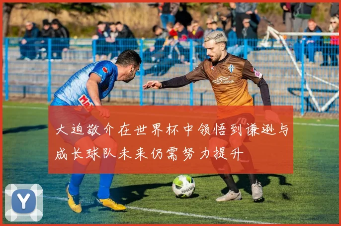大迫敬介在世界杯中领悟到谦逊与成长球队未来仍需努力提升