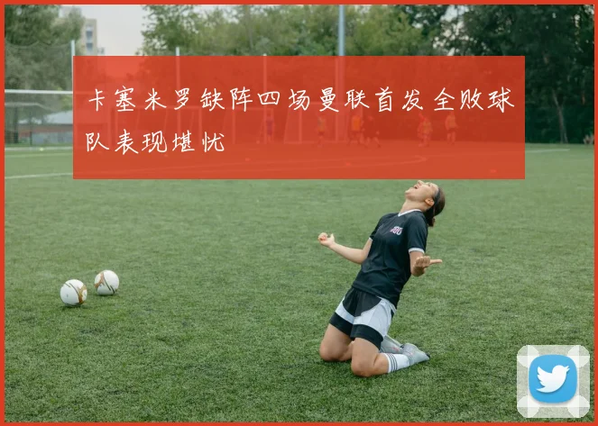 卡塞米罗缺阵四场曼联首发全败球队表现堪忧